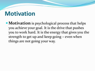 Motivation
 Motivation is psychological process that helps
you achieve your goal. It is the drive that pushes
you to work hard. It is the energy that gives you the
strength to get up and keep going – even when
things are not going your way.
 