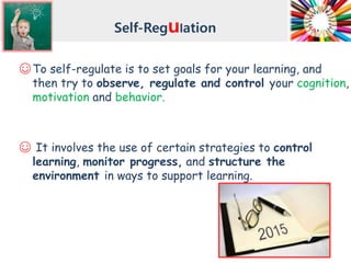 Self-Regulation
☺To self-regulate is to set goals for your learning, and
then try to observe, regulate and control your cognition,
motivation and behavior.
☺ It involves the use of certain strategies to control
learning, monitor progress, and structure the
environment in ways to support learning.
 