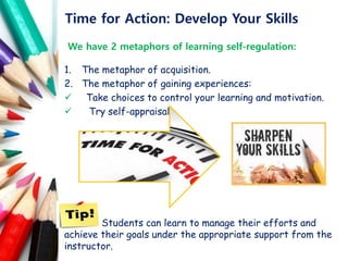 Time for Action: Develop Your Skills
We have 2 metaphors of learning self-regulation:
1. The metaphor of acquisition.
2. The metaphor of gaining experiences:
 Take choices to control your learning and motivation.
 Try self-appraisal.
Students can learn to manage their efforts and
achieve their goals under the appropriate support from the
instructor.
 