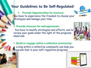 Your Guidelines to Be Self-Regulated:
1. Provide Opportunities for learners:
You have to experience the freedom to choose your
strategies and manage your time.
2. Provide chances for self-appraisals:
You have to modify strategies and efforts, and to
review your goals under the light of the progress
observed.
3. Build or engage within a reflective community:
Living within a reflective community can help you
progress fast in your self-regulation progress.
 