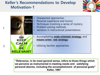 Keller’s Recommendations to Develop
Motivation-1
-Problem-solving methods
-Variation in instructional
presentation.
1
2
“Relevance, in its most general sense, refers to those things which
we perceive as instrumental in meeting needs and satisfying
personal desires, including the accomplishment of personal goals”
Keller, 1987
• Unexpected approaches.
• Personal experience and humor.
• Techniques involving a sense of mystery.
• Problem-solving methods.
• Variation in instructional presentations.
• Accomplishing ends-oriented strategy, and
means-orien- ted strategy.
• Utilizing familiar approaches.
 