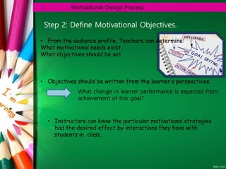 Motivational Design Process
Step 2: Define Motivational Objectives.
• From the audience profile, Teachers can determine:
What motivational needs exist.
What objectives should be set.
• Objectives should be written from the learner’s perspectives.
What change in learner performance is expected from
achievement of this goal?
• Instructors can know the particular motivational strategies
had the desired effect by interactions they have with
students in class.
 