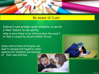 Be aware of Cues!
Indirect cues prompt weak students to ascrib
e their failure to law ability.
Help is more likely to be offered when the need f
or help is caused by uncontrollable forces.
Some instructional strategies can
lead to unexpected negative conse
quences for students’ perceptions
of their own abilities.
 