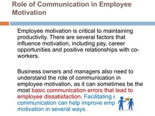 Role of Communication in Employee
Motivation
Employee motivation is critical to maintaining
productivity. There are several factors that
influence motivation, including pay, career
opportunities and positive relationships with co-
workers.
Business owners and managers also need to
understand the role of communication in
employee motivation, as it can sometimes be the
most basic communication errors that lead to
employee dissatisfaction. Facilitating effective
communication can help improve employee
motivation in several ways.
 