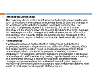  Information Distribution
The company should distribute information that employees consider vital,
such as changes in the company's business focus or planned changes in
the workforce, unless that information is company confidential. For
example, if employees inquire into the validity of a rumor that the
company will be shutting down for an extra day during the winter holidays,
the best response is for management to distribute accurate information
immediately. This not only makes the employees feel respected by the
company, it also helps combat rumors that can lead to morale problems.
 Relationships
A workplace operates on the effective relationships built between
employees, managers, departments and all levels of the company. Clear
and honest communication helps to encourage and strengthen those
relationships, which can assist employees in reaching maximum
productivity. For example, company managers can maintain a productive
relationship with staff members by holding regular departmental meetings
and sponsoring employee career development programs where
management personnel monitor and assist in employees' progress.
Maintaining strong workplace relationships helps employees achieve high
levels of productivity and supports staff motivation.
 