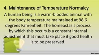 4. Maintenance of Temperature Normalcy
A human being is a warm-blooded animal with
the body temperature maintained at 98.6
degrees Fahrenheit. The homeostasis process
by which this occurs is a constant internal
adjustment that must take place if good health
is to be preserved.
 
