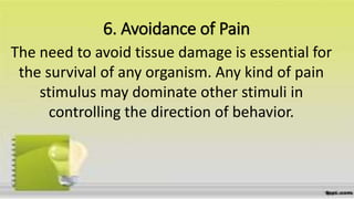 6. Avoidance of Pain
The need to avoid tissue damage is essential for
the survival of any organism. Any kind of pain
stimulus may dominate other stimuli in
controlling the direction of behavior.
 