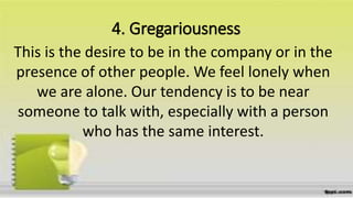 4. Gregariousness
This is the desire to be in the company or in the
presence of other people. We feel lonely when
we are alone. Our tendency is to be near
someone to talk with, especially with a person
who has the same interest.
 