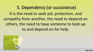 5. Dependency (or succorance)
It is the need to seek aid, protection, and
sympathy from another, the need to depend on
others, the need to have someone to look up
to and depend on for help.
 