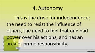 4. Autonomy
This is the drive for independence;
the need to resist the influence of
others, the need to feel that one had
power over his actions, and has an
area of prime responsibility.
 