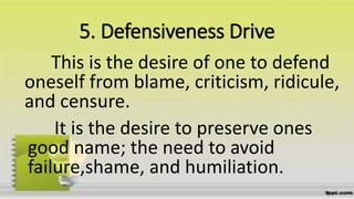 5. Defensiveness Drive
This is the desire of one to defend
oneself from blame, criticism, ridicule,
and censure.
It is the desire to preserve ones
good name; the need to avoid
failure,shame, and humiliation.
 