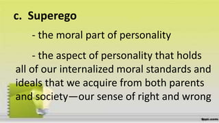 c.
- the moral part of personality
Superego
- the aspect of personality that holds
all of our internalized moral standards and
ideals that we acquire from both parents
and society—our sense of right and wrong
 