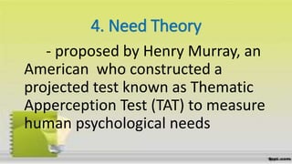 4. Need Theory
- proposed by Henry Murray, an
American who constructed a
projected test known as Thematic
Apperception Test (TAT) to measure
human psychological needs
 