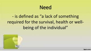 Need
- is defined as “a lack of something
required for the survival, health or well-
being of the individual”
 