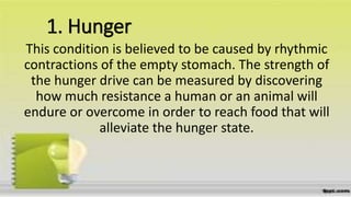 1. Hunger
This condition is believed to be caused by rhythmic
contractions of the empty stomach. The strength of
the hunger drive can be measured by discovering
how much resistance a human or an animal will
endure or overcome in order to reach food that will
alleviate the hunger state.
 