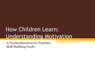 How Children Learn:
Understanding Motivation
A Psychoeducation for Teachers
Skill-Building Guide
 