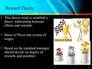 Reward Theory
• This theory tried to establish a
direct relationship between
efforts and rewards.
• Bases of Piece rate system of
wages
• Based on the standard manager
should decide on degree of
rewards and penalties
 