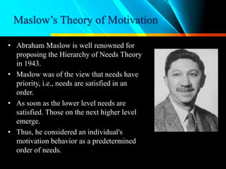 Maslow’s Theory of Motivation
• Abraham Maslow is well renowned for
proposing the Hierarchy of Needs Theory
in 1943.
• Maslow was of the view that needs have
priority, i.e., needs are satisfied in an
order.
• As soon as the lower level needs are
satisfied. Those on the next higher level
emerge.
• Thus, he considered an individual's
motivation behavior as a predetermined
order of needs.
Abraham Maslow
 