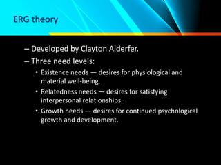 ERG theory
– Developed by Clayton Alderfer.
– Three need levels:
• Existence needs — desires for physiological and
material well-being.
• Relatedness needs — desires for satisfying
interpersonal relationships.
• Growth needs — desires for continued psychological
growth and development.
 