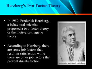 Herzberg’s Two-Factor Theory
• In 1959, Frederick Herzberg,
a behavioral scientist
proposed a two-factor theory
or the motivator-hygiene
theory.
• According to Herzberg, there
are some job factors that
result in satisfaction while
there are other job factors that
prevent dissatisfaction.
 