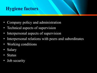 Hygiene factors
• Company policy and administration
• Technical aspects of supervision
• Interpersonal aspects of supervision
• Interpersonal relations with peers and subordinates
• Working conditions
• Salary
• Status
• Job security
 