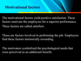 Motivational factors
The motivational factors yield positive satisfaction. These
factors motivate the employees for a superior performance.
These factors are called satisfiers.
These are factors involved in performing the job. Employees
find these factors intrinsically rewarding.
The motivators symbolized the psychological needs that
were perceived as an additional benefit.
 