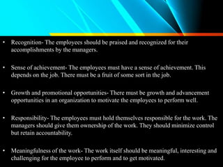 • Recognition- The employees should be praised and recognized for their
accomplishments by the managers.
• Sense of achievement- The employees must have a sense of achievement. This
depends on the job. There must be a fruit of some sort in the job.
• Growth and promotional opportunities- There must be growth and advancement
opportunities in an organization to motivate the employees to perform well.
• Responsibility- The employees must hold themselves responsible for the work. The
managers should give them ownership of the work. They should minimize control
but retain accountability.
• Meaningfulness of the work- The work itself should be meaningful, interesting and
challenging for the employee to perform and to get motivated.
 