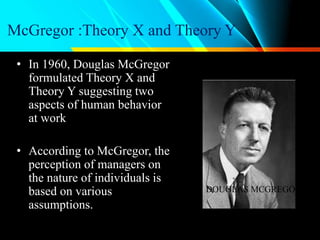 McGregor :Theory X and Theory Y
• In 1960, Douglas McGregor
formulated Theory X and
Theory Y suggesting two
aspects of human behavior
at work
• According to McGregor, the
perception of managers on
the nature of individuals is
based on various
assumptions.
DOUGLAS MCGREGOR
 