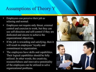 Assumptions of Theory Y
• Employees can perceive their job as
relaxing and normal.
• Employees not require only threat, external
control and coercion to work, but they can
use self-direction and self-control if they are
dedicated and sincere to achieve the
organizational objectives.
• If the job is rewarding and satisfying, then it
will result in employees’ loyalty and
commitment to organization.
• The employees have skills and capabilities.
Their logical capabilities should be fully
utilized. In other words, the creativity,
resourcefulness and innovative potentiality
of the employees can be utilized to solve
organizational problems.
 