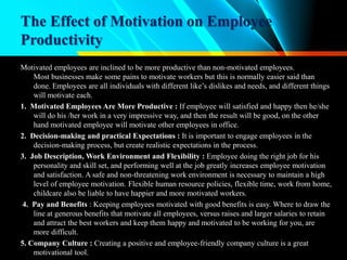The Effect of Motivation on Employee
Productivity
Motivated employees are inclined to be more productive than non-motivated employees.
Most businesses make some pains to motivate workers but this is normally easier said than
done. Employees are all individuals with different like’s dislikes and needs, and different things
will motivate each.
1. Motivated Employees Are More Productive : If employee will satisfied and happy then he/she
will do his /her work in a very impressive way, and then the result will be good, on the other
hand motivated employee will motivate other employees in office.
2. Decision-making and practical Expectations : It is important to engage employees in the
decision-making process, but create realistic expectations in the process.
3. Job Description, Work Environment and Flexibility : Employee doing the right job for his
personality and skill set, and performing well at the job greatly increases employee motivation
and satisfaction. A safe and non-threatening work environment is necessary to maintain a high
level of employee motivation. Flexible human resource policies, flexible time, work from home,
childcare also be liable to have happier and more motivated workers.
4. Pay and Benefits : Keeping employees motivated with good benefits is easy. Where to draw the
line at generous benefits that motivate all employees, versus raises and larger salaries to retain
and attract the best workers and keep them happy and motivated to be working for you, are
more difficult.
5. Company Culture : Creating a positive and employee-friendly company culture is a great
motivational tool.
 