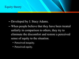 Equity theory
– Developed by J. Stacy Adams.
– When people believe that they have been treated
unfairly in comparison to others, they try to
eliminate the discomfort and restore a perceived
sense of equity to the situation.
• Perceived inequity.
• Perceived equity.
 
