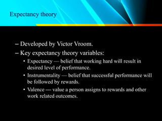 Expectancy theory
– Developed by Victor Vroom.
– Key expectancy theory variables:
• Expectancy — belief that working hard will result in
desired level of performance.
• Instrumentality — belief that successful performance will
be followed by rewards.
• Valence — value a person assigns to rewards and other
work related outcomes.
 