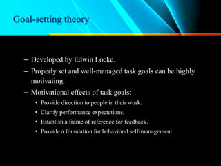 Goal-setting theory
– Developed by Edwin Locke.
– Properly set and well-managed task goals can be highly
motivating.
– Motivational effects of task goals:
• Provide direction to people in their work.
• Clarify performance expectations.
• Establish a frame of reference for feedback.
• Provide a foundation for behavioral self-management.
 