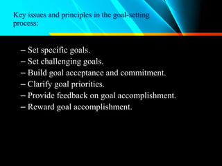 Key issues and principles in the goal-setting
process:
– Set specific goals.
– Set challenging goals.
– Build goal acceptance and commitment.
– Clarify goal priorities.
– Provide feedback on goal accomplishment.
– Reward goal accomplishment.
 
