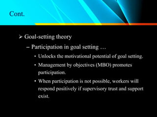 Cont.
 Goal-setting theory
– Participation in goal setting …
• Unlocks the motivational potential of goal setting.
• Management by objectives (MBO) promotes
participation.
• When participation is not possible, workers will
respond positively if supervisory trust and support
exist.
 