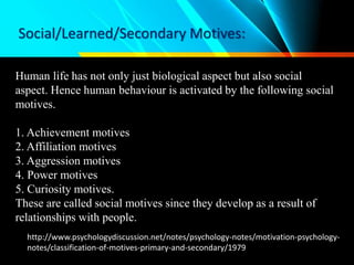 Social/Learned/Secondary Motives:
Human life has not only just biological aspect but also social
aspect. Hence human behaviour is activated by the following social
motives.
1. Achievement motives
2. Affiliation motives
3. Aggression motives
4. Power motives
5. Curiosity motives.
These are called social motives since they develop as a result of
relationships with people.
http://www.psychologydiscussion.net/notes/psychology-notes/motivation-psychology-
notes/classification-of-motives-primary-and-secondary/1979
 
