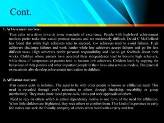 Cont.
1. Achievement motives:
They refer to a drive towards some standards of excellence. People with high-level achievement
motives prefer tasks that would promise success and are moderately difficult. David C McClelland
has found that while high achievers tend to succeed, low achievers tend to avoid failures. High
achievers challenge failures and work harder while low achievers accept failures and go for less
difficult tasks. High achievers prefer personal responsibility and like to get feedback about their
works. Children whose parents have accepted their independence tend to become high achievers,
while those of overprotective parents tend to become low achievers. Children learn by copying the
behaviour of their parents and other important people in their lives who serve as models. The parental
expectations also develop achievement motivation in children.
2. Affiliation motives:
Man cannot exist in isolation. The need to be with other people is known as affiliation need. This
need is revealed through one’s attraction to others through friendship, sociability or group
membership. They make more local phone calls, visits and seek approvals of others.
Need to rely on others which is called dependency motive is one form of the need for affiliation.
When little children are frightened, they seek others to comfort them. This kind of experience in early
life makes one seek the friendly company of others when faced with anxiety and fear.
 