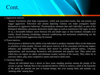 Cont.
3. Aggression motives:
Intense frustrations after high expectations, verbal and nonverbal insults, fear and anxiety can
trigger aggression. Television and cinema depicting violence can make youngsters model
themselves to aggressive behaviour. Psychoanalysts maintain that each individual, as part of his
biological inheritance, possesses destructive death urges as well as constructive life urges. In most
of us, a favourable balance exists between life and death urges so that kindness triumphs over
cruelty. Social learning (modeling), classical conditioning and instrument conditioning are the
ways in which hostile aggression may be learned.
4. Power motives:
Social power is defined as the ability of an individual to produce intended effect on the behaviour
or emotions of other people. Persons with power motives will be concerned with having impact,
influence and reputation. They exercise their power by joining political parties, voluntary
organizations, and associating themselves with prominent and popular men. They select jobs
which have an impact on others and dominate weaker sections of the society. They often try to
convince others, play more competitive sports and tend to drink more.
5. Curiosity Motives:
Almost all individuals have a desire to have some standing position among the people of his
society or group. Nobody likes to be considered inferior. Efforts to achieve a rank in the hierarchy
of the group are present not just in human beings, but even among birds and animals, e.g.
‘pecking order’ among hens.
 