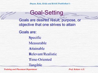 Goal-Setting
Goals are desired result, purpose, or
objective that one strives to attain
Goals are:
Specific
Measurable
Attainable
Relevant/Realistic
Time-Oriented
Tangible
Training and Placement Department Prof. Kokare A.Y.
Dnyan, Kala, Krida and Krishi Prathisthan’s
 