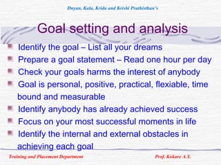 Goal setting and analysis
Identify the goal – List all your dreams
Prepare a goal statement – Read one hour per day
Check your goals harms the interest of anybody
Goal is personal, positive, practical, flexiable, time
bound and measurable
Identify anybody has already achieved success
Focus on your most successful moments in life
Identify the internal and external obstacles in
achieving each goal
Training and Placement Department Prof. Kokare A.Y.
Dnyan, Kala, Krida and Krishi Prathisthan’s
 