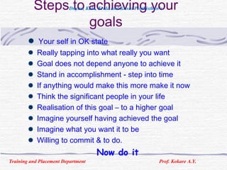 Steps to achieving your
goals
Your self in OK state
Really tapping into what really you want
Goal does not depend anyone to achieve it
Stand in accomplishment - step into time
If anything would make this more make it now
Think the significant people in your life
Realisation of this goal – to a higher goal
Imagine yourself having achieved the goal
Imagine what you want it to be
Willing to commit & to do.
Now do it
Training and Placement Department Prof. Kokare A.Y.
Dnyan, Kala, Krida and Krishi Prathisthan’s
 