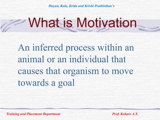 What is Motivation
An inferred process within an
animal or an individual that
causes that organism to move
towards a goal
Training and Placement Department Prof. Kokare A.Y.
Dnyan, Kala, Krida and Krishi Prathisthan’s
 