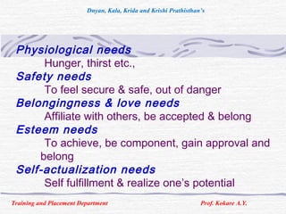 Physiological needs
Hunger, thirst etc.,
Safety needs
To feel secure & safe, out of danger
Belongingness & love needs
Affiliate with others, be accepted & belong
Esteem needs
To achieve, be component, gain approval and
belong
Self-actualization needs
Self fulfillment & realize one’s potential
Training and Placement Department Prof. Kokare A.Y.
Dnyan, Kala, Krida and Krishi Prathisthan’s
 