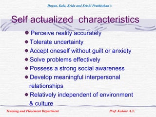 Self actualized characteristics
Perceive reality accurately
Tolerate uncertainty
Accept oneself without guilt or anxiety
Solve problems effectively
Possess a strong social awareness
Develop meaningful interpersonal
relationships
Relatively independent of environment
& culture
Training and Placement Department Prof. Kokare A.Y.
Dnyan, Kala, Krida and Krishi Prathisthan’s
 