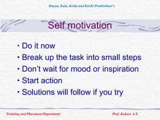 Self motivation
• Do it now
• Break up the task into small steps
• Don’t wait for mood or inspiration
• Start action
• Solutions will follow if you try
Training and Placement Department Prof. Kokare A.Y.
Dnyan, Kala, Krida and Krishi Prathisthan’s
 