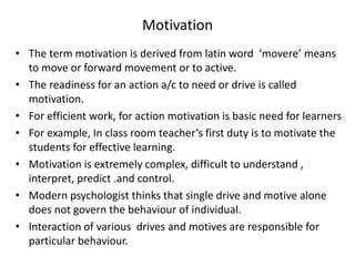 Motivation
• The term motivation is derived from latin word ‘movere’ means
to move or forward movement or to active.
• The readiness for an action a/c to need or drive is called
motivation.
• For efficient work, for action motivation is basic need for learners
• For example, In class room teacher’s first duty is to motivate the
students for effective learning.
• Motivation is extremely complex, difficult to understand ,
interpret, predict .and control.
• Modern psychologist thinks that single drive and motive alone
does not govern the behaviour of individual.
• Interaction of various drives and motives are responsible for
particular behaviour.
 