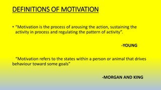DEFINITIONS OF MOTIVATION
• “Motivation is the process of arousing the action, sustaining the
activity in process and regulating the pattern of activity”.
-YOUNG
“Motivation refers to the states within a person or animal that drives
behaviour toward some goals”
-MORGAN AND KING
 