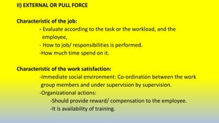 II) EXTERNAL OR PULL FORCE
Characteristic of the job:
- Evaluate according to the task or the workload, and the
employee,
- How to job/ responsibilities is performed.
-How much time spend on it.
Characteristic of the work satisfaction:
-Immediate social environment: Co-ordination between the work
group members and under supervision by supervision.
-Organizational actions:
-Should provide reward/ compensation to the employee.
-It is availability of training.
 