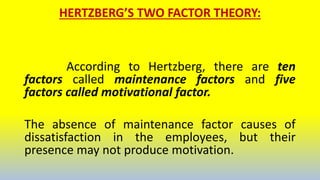 HERTZBERG’S TWO FACTOR THEORY:
According to Hertzberg, there are ten
factors called maintenance factors and five
factors called motivational factor.
The absence of maintenance factor causes of
dissatisfaction in the employees, but their
presence may not produce motivation.
 