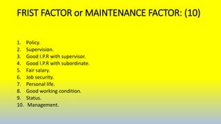 FRIST FACTOR or MAINTENANCE FACTOR: (10)
1. Policy.
2. Supervision.
3. Good I.P.R with supervisor.
4. Good I.P.R with subordinate.
5. Fair salary.
6. Job security.
7. Personal life.
8. Good working condition.
9. Status.
10. Management.
 